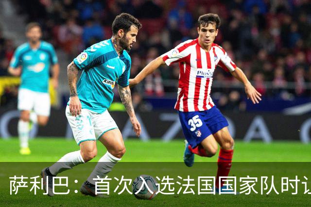 萨利巴：首次入选法国国家队时让我欣喜若狂，感谢德尚一直征召我